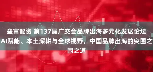 垒富配资 第137届广交会品牌出海多元化发展论坛丨AI赋能、本土深耕与全球视野，中国品牌出海的突围之道