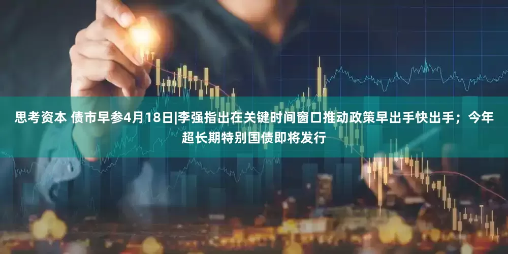 思考资本 债市早参4月18日|李强指出在关键时间窗口推动政策早出手快出手；今年超长期特别国债即将发行