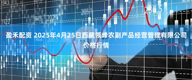 盈禾配资 2025年4月25日西藏领峰农副产品经营管理有限公司价格行情
