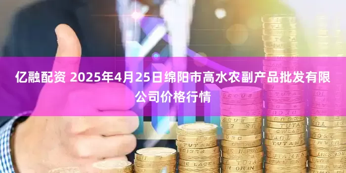 亿融配资 2025年4月25日绵阳市高水农副产品批发有限公司价格行情