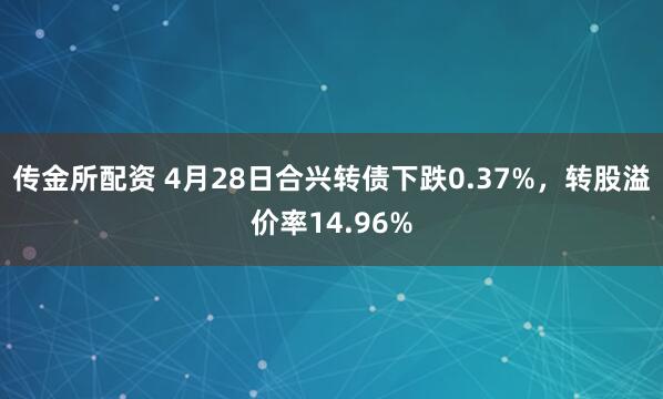 传金所配资 4月28日合兴转债下跌0.37%，转股溢价率14.96%