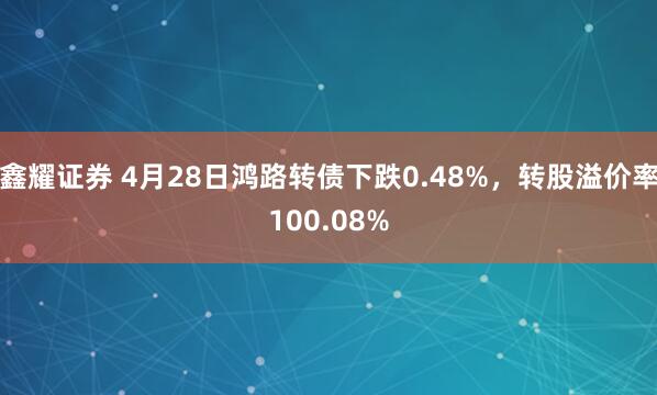 鑫耀证券 4月28日鸿路转债下跌0.48%，转股溢价率100.08%