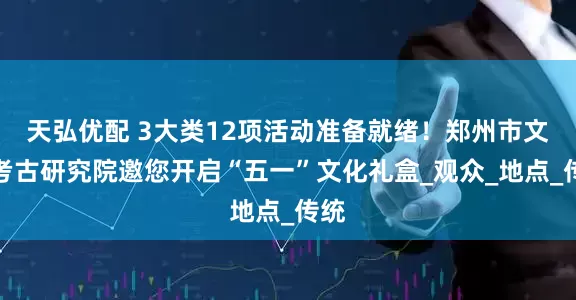 天弘优配 3大类12项活动准备就绪！郑州市文物考古研究院邀您开启“五一”文化礼盒_观众_地点_传统