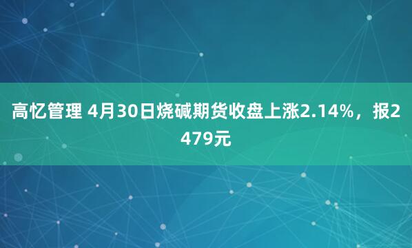高忆管理 4月30日烧碱期货收盘上涨2.14%，报2479元