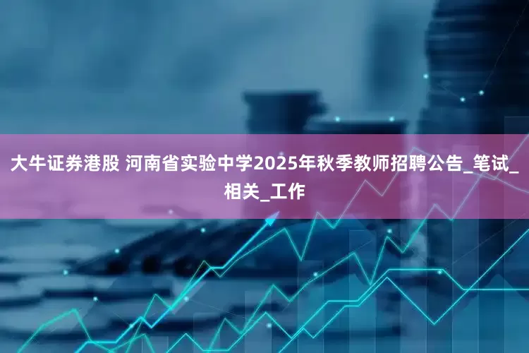 大牛证券港股 河南省实验中学2025年秋季教师招聘公告_笔试_相关_工作