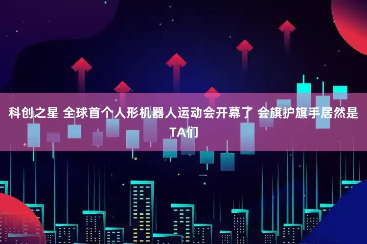科创之星 全球首个人形机器人运动会开幕了 会旗护旗手居然是TA们