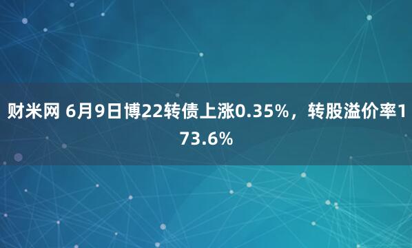 财米网 6月9日博22转债上涨0.35%，转股溢价率173.6%