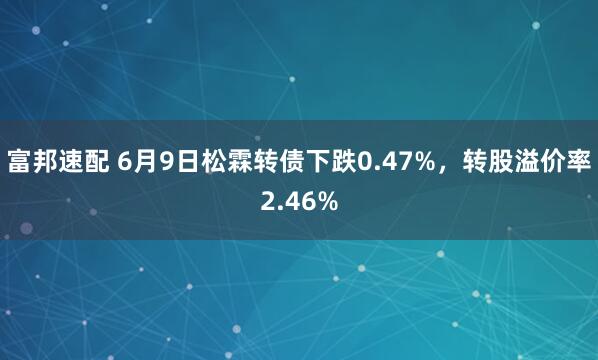 富邦速配 6月9日松霖转债下跌0.47%，转股溢价率2.46%