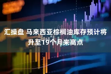 汇操盘 马来西亚棕榈油库存预计将升至19个月来高点