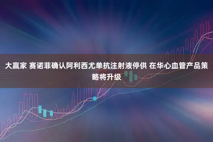 大赢家 赛诺菲确认阿利西尤单抗注射液停供 在华心血管产品策略将升级