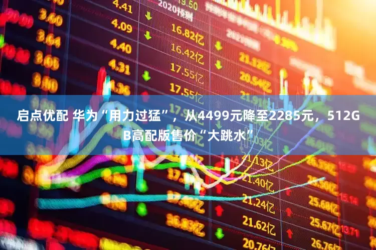 启点优配 华为“用力过猛”，从4499元降至2285元，512GB高配版售价“大跳水”